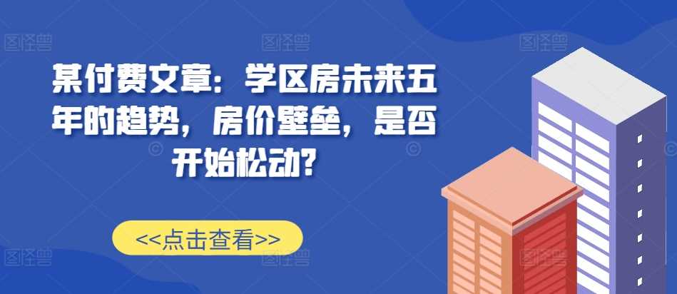 某付费文章：学区房未来五年的趋势，房价壁垒，是否开始松动?-乐优网创