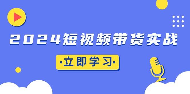 （13482期）2024短视频带货实战：底层逻辑+实操技巧，橱窗引流、直播带货-乐优网创